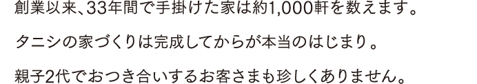 創業以来、33年間で手掛けた家は約1,000軒を数えます。タニシの家づくりは完成してからが本当のはじまり。親子2代でおつき合いするお客さまも珍しくありません。